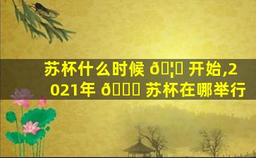苏杯什么时候 🦊 开始,2021年 🐅 苏杯在哪举行